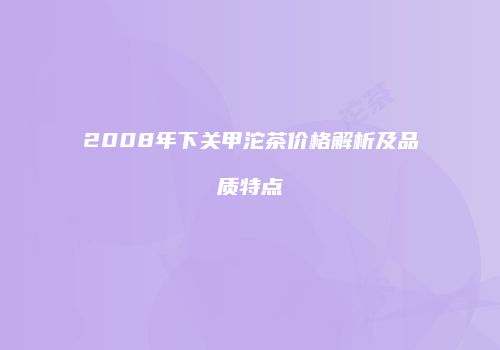 2008年下关甲沱茶价格解析及品质特点