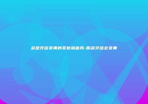 茶是牙齿变黄的罪魁祸首吗-喝茶牙齿会变黄