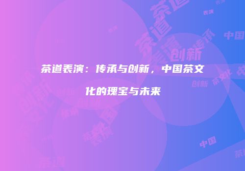 茶道表演：传承与创新，中国茶文化的瑰宝与未来