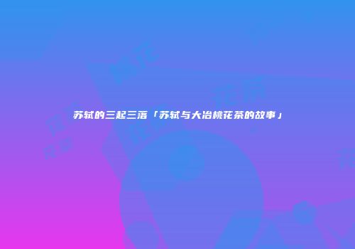 苏轼的三起三落「苏轼与大冶桃花茶的故事」