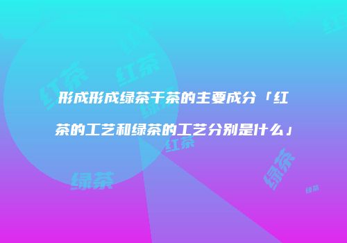 形成形成绿茶干茶的主要成分「红茶的工艺和绿茶的工艺分别是什么」