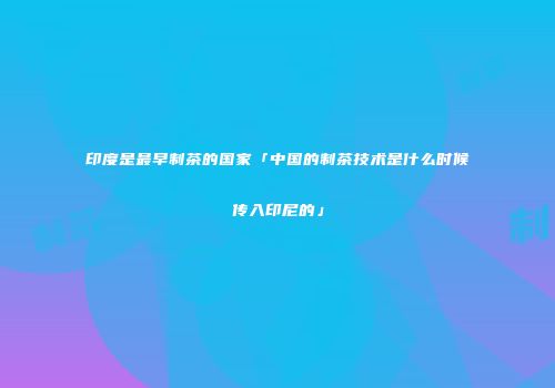 印度是最早制茶的国家「中国的制茶技术是什么时候传入印尼的」
