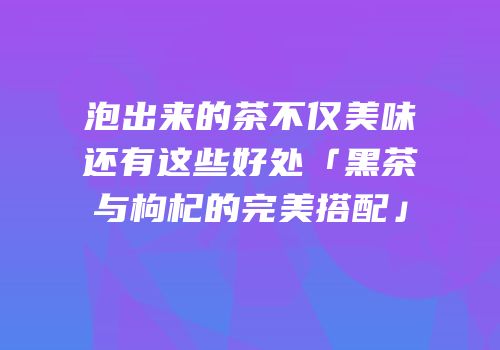 泡出来的茶不仅美味还有这些好处「黑茶与枸杞的完美搭配」