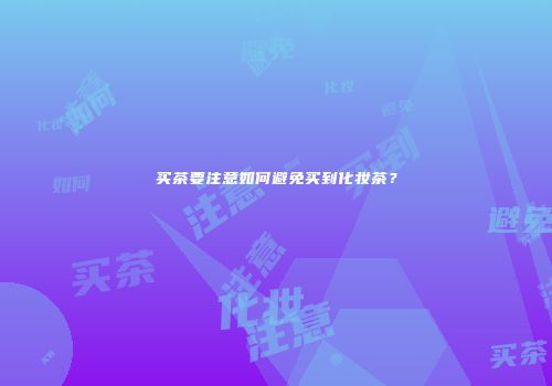 买茶要注意如何避免买到化妆茶？