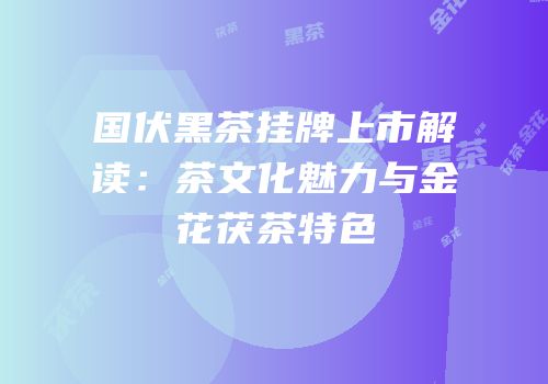 国伏黑茶挂牌上市解读：茶文化魅力与金花茯茶特色