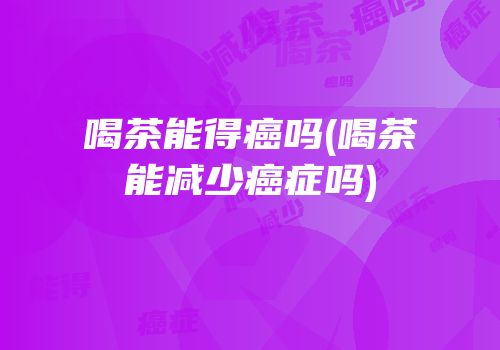 喝茶能得癌吗(喝茶能减少癌症吗)