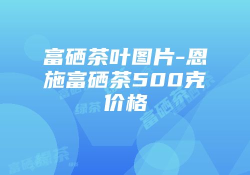 富硒茶叶图片-恩施富硒茶500克价格