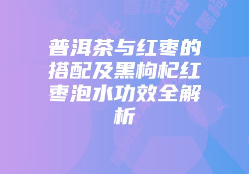 普洱茶与红枣的搭配及黑枸杞红枣泡水功效全解析