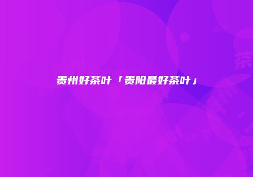 贵州好茶叶「贵阳最好茶叶」