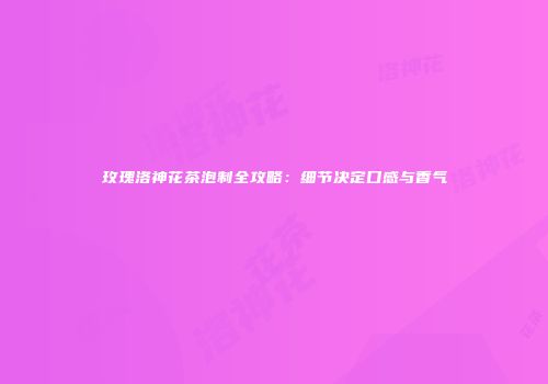 玫瑰洛神花茶泡制全攻略：细节决定口感与香气