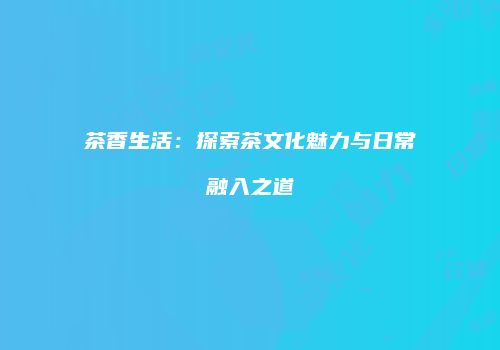 茶香生活：探索茶文化魅力与日常融入之道