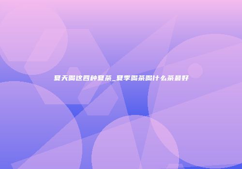 夏天喝这四种夏茶_夏季喝茶喝什么茶最好
