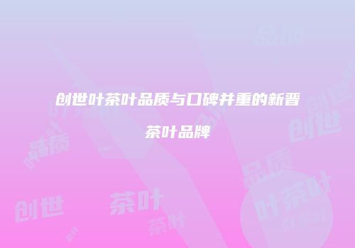 创世叶茶叶品质与口碑并重的新晋茶叶品牌