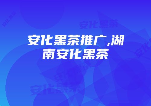 安化黑茶推广,湖南安化黑茶