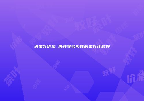送茶叶价格_送领导多少钱的茶叶比较好