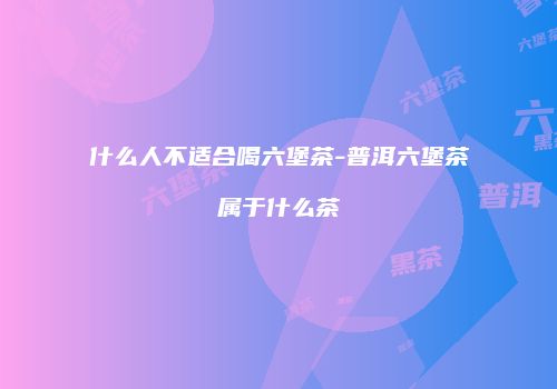 什么人不适合喝六堡茶-普洱六堡茶属于什么茶