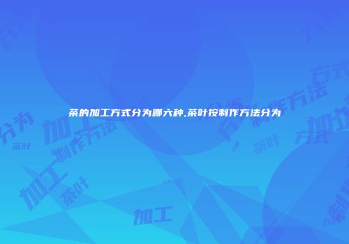茶的加工方式分为哪六种,茶叶按制作方法分为