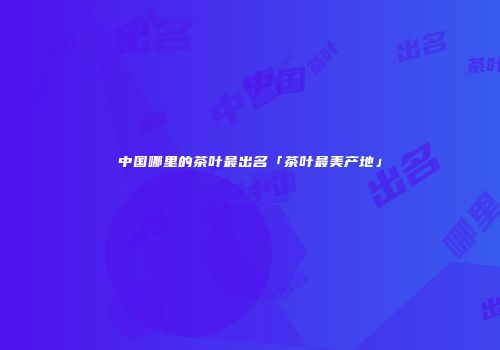 中国哪里的茶叶最出名「茶叶最美产地」