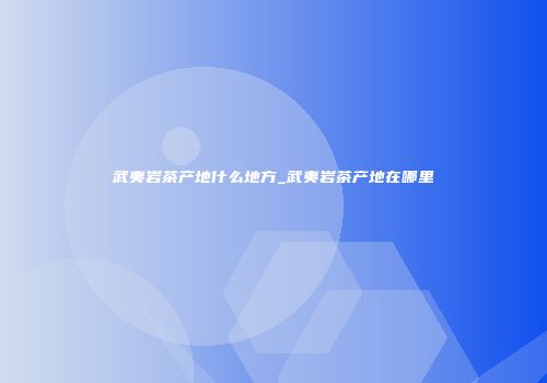 武夷岩茶产地什么地方_武夷岩茶产地在哪里