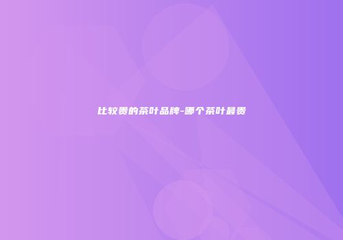 比较贵的茶叶品牌-哪个茶叶最贵