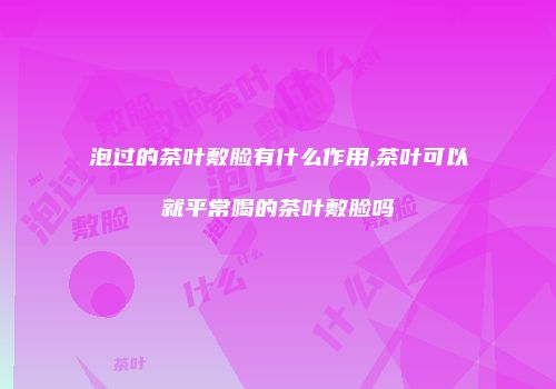 泡过的茶叶敷脸有什么作用,茶叶可以就平常喝的茶叶敷脸吗