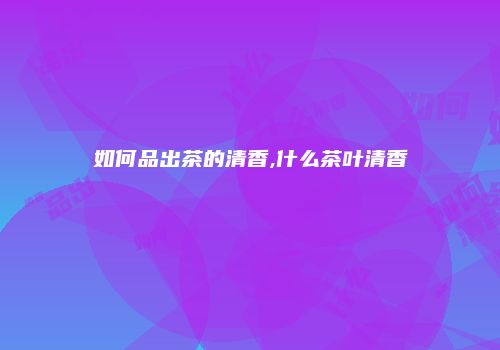 如何品出茶的清香,什么茶叶清香
