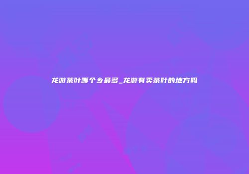龙游茶叶哪个乡最多_龙游有卖茶叶的地方吗