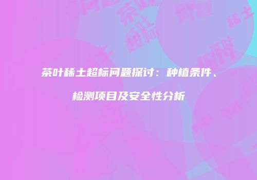 茶叶稀土超标问题探讨：种植条件、检测项目及安全性分析