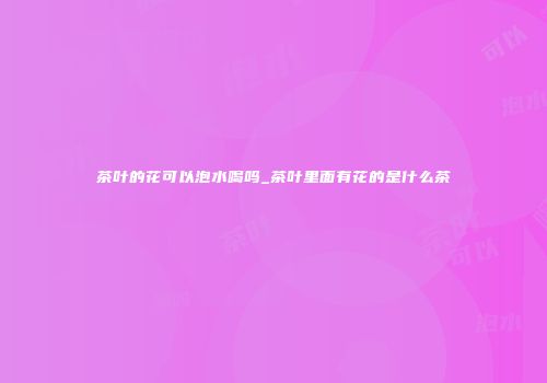 茶叶的花可以泡水喝吗_茶叶里面有花的是什么茶