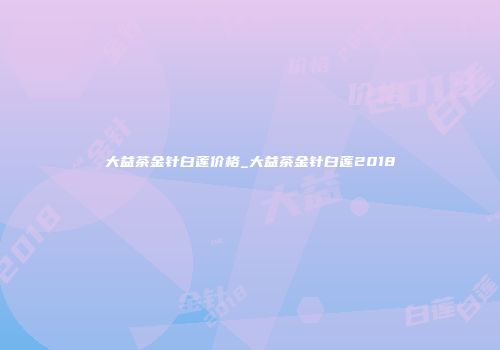 大益茶金针白莲价格_大益茶金针白莲2018