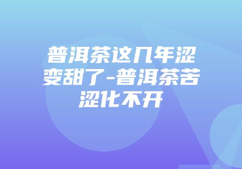 普洱茶这几年涩变甜了-普洱茶苦涩化不开
