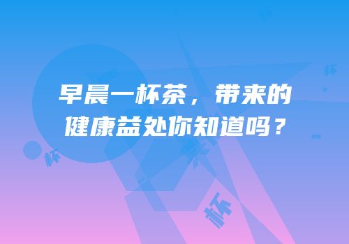 早晨一杯茶，带来的健康益处你知道吗？