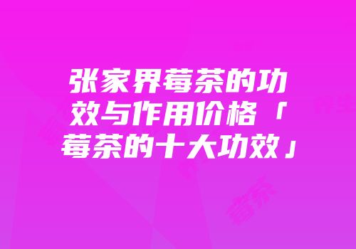 张家界莓茶的功效与作用价格「莓茶的十大功效」