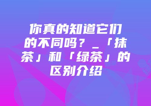 你真的知道它们的不同吗？_「抹茶」和「绿茶」的区别介绍