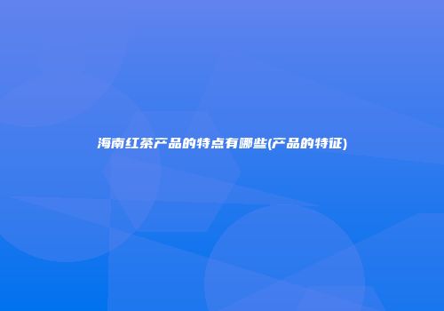 海南红茶产品的特点有哪些(产品的特征)