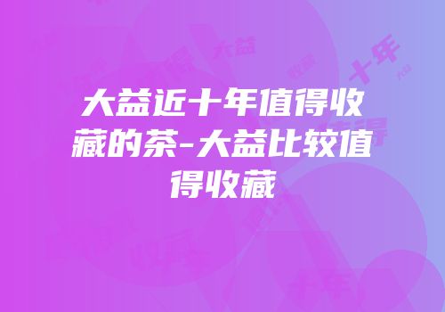 大益近十年值得收藏的茶-大益比较值得收藏