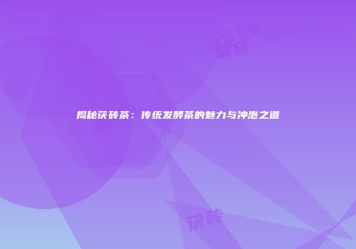 揭秘茯砖茶：传统发酵茶的魅力与冲泡之道