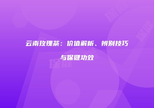 云南玫瑰茶：价值解析、辨别技巧与保健功效