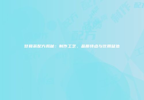 甘和茶配方揭秘：制作工艺、品质特点与饮用益处