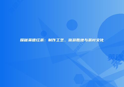探秘英德红茶：制作工艺、旅游胜地与茶叶文化