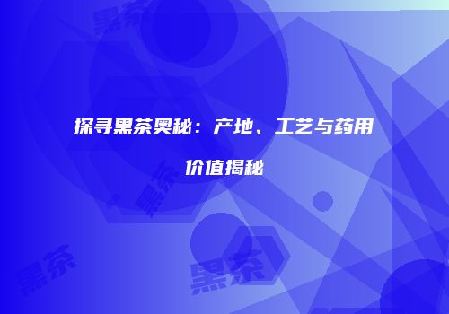 探寻黑茶奥秘：产地、工艺与药用价值揭秘
