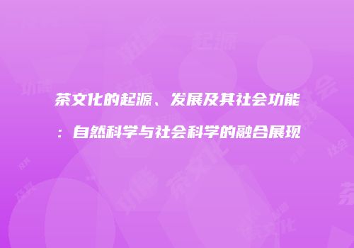 茶文化的起源、发展及其社会功能：自然科学与社会科学的融合展现