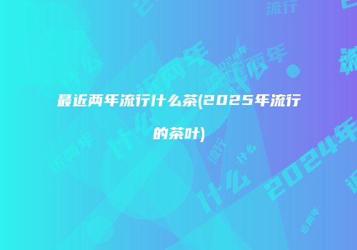 最近两年流行什么茶(2025年流行的茶叶)