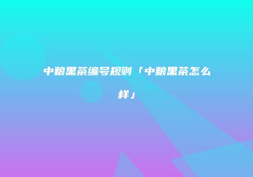 中粮黑茶编号规则「中粮黑茶怎么样」