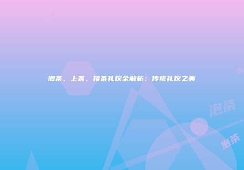 泡茶、上茶、接茶礼仪全解析：传统礼仪之美
