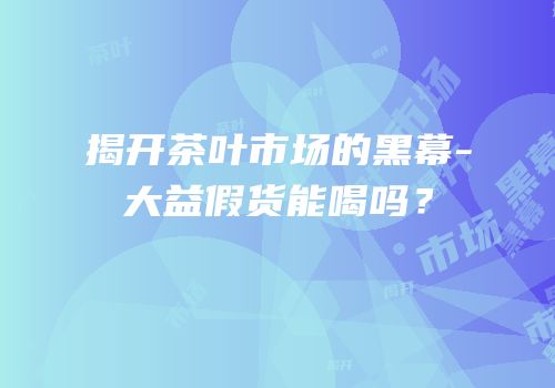 揭开茶叶市场的黑幕-大益假货能喝吗？