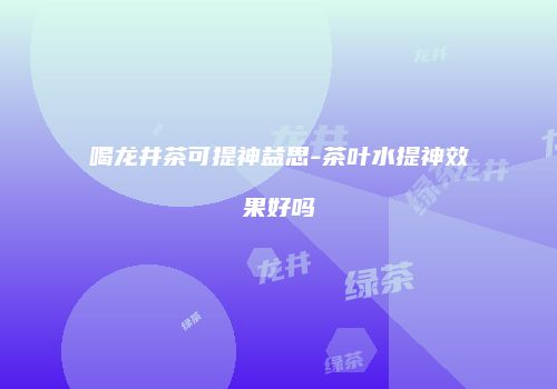 喝龙井茶可提神益思-茶叶水提神效果好吗