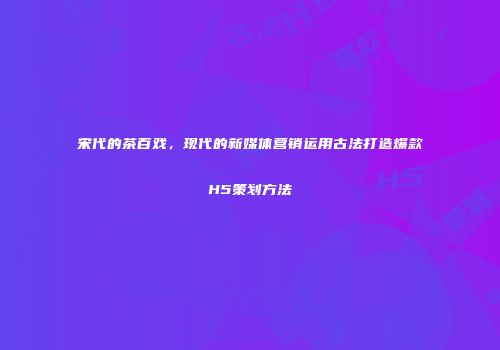 宋代的茶百戏，现代的新媒体营销运用古法打造爆款H5策划方法