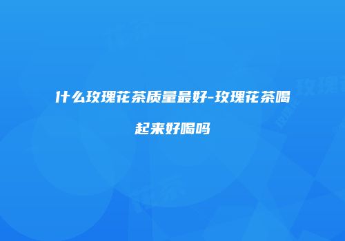 什么玫瑰花茶质量最好-玫瑰花茶喝起来好喝吗