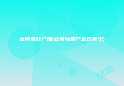 云南茶叶产地(云南绿茶产地在哪里)
